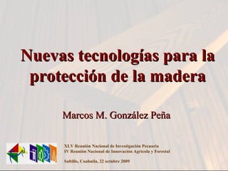 Marcos M. González Peña XLV Reunión Nacional de Investigación Pecuaria IV Reunión Nacional de Innovación Agrícola y Forestal  Saltillo, Coahuila, 22 octubre 2009 Nuevas tecnologías para la protección de la madera 