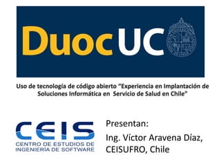 Uso de tecnología de código abierto “Experiencia en Implantación de Soluciones Informática en Servicio de Salud en Chile” 
Presentan: 
Ing. Víctor Aravena Díaz, CEISUFRO, Chile  