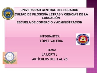 UNIVERSIDAD CENTRAL DEL ECUADOR
FACULTAD DE FILOSOFÍA LETRAS Y CIENCIAS DE LA
                 EDUCACIÓN
   ESCUELA DE COMERCIO Y ADMINISTRACIÓN



                INTEGRANTES:
                LÓPEZ VALERIA

                     TEMA:
                 LA LORTI ;
            ARTÍCULOS DEL 1 AL 26
 