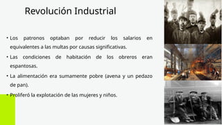 Revolución Industrial
• Los patronos optaban por reducir los salarios en
equivalentes a las multas por causas significativas.
• Las condiciones de habitación de los obreros eran
espantosas.
• La alimentación era sumamente pobre (avena y un pedazo
de pan).
• Proliferó la explotación de las mujeres y niños.
 