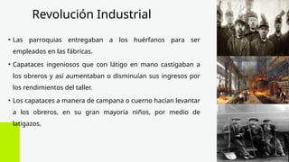 Revolución Industrial
• Las parroquias entregaban a los huérfanos para ser
empleados en las fábricas.
• Capataces ingeniosos que con látigo en mano castigaban a
los obreros y así aumentaban o disminuían sus ingresos por
los rendimientos del taller.
• Los capataces a manera de campana o cuerno hacían levantar
a los obreros, en su gran mayoría niños, por medio de
latigazos.
 