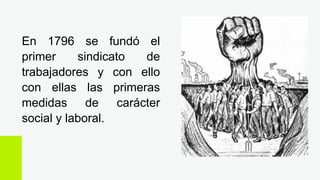 En 1796 se fundó el
primer sindicato de
trabajadores y con ello
con ellas las primeras
medidas de carácter
social y laboral.
 