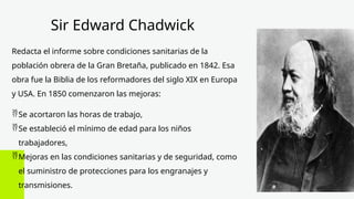 Sir Edward Chadwick
Redacta el informe sobre condiciones sanitarias de la
población obrera de la Gran Bretaña, publicado en 1842. Esa
obra fue la Biblia de los reformadores del siglo XIX en Europa
y USA. En 1850 comenzaron las mejoras:
Se acortaron las horas de trabajo,
Se estableció el mínimo de edad para los niños
trabajadores,
Mejoras en las condiciones sanitarias y de seguridad, como
el suministro de protecciones para los engranajes y
transmisiones.
 