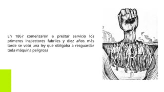 En 1867 comenzaron a prestar servicio los
primeros inspectores fabriles y diez años más
tarde se votó una ley que obligaba a resguardar
toda máquina peligrosa
 