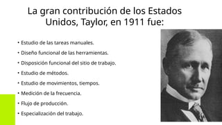La gran contribución de los Estados
Unidos, Taylor, en 1911 fue:
• Estudio de las tareas manuales.
• Diseño funcional de las herramientas.
• Disposición funcional del sitio de trabajo.
• Estudio de métodos.
• Estudio de movimientos, tiempos.
• Medición de la frecuencia.
• Flujo de producción.
• Especialización del trabajo.
 