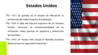 Estados Unidos
En 1911 se aprobó en el estado de Wisconsin la
primera ley de indemnización al trabajador.
En 1916 el fallo del tribunal supremo de los Estados
Unidos reconocía la constitucionalidad de la
institución. Hubo avances en vigilancia y prevención
de incendios
En 1913, en Nueva York surgió el llamado (Consejo
Nacional para la Seguridad Industrial).
 