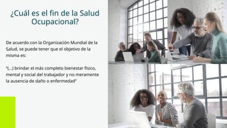 ¿Cuál es el fin de la Salud
Ocupacional?
De acuerdo con la Organización Mundial de la
Salud, se puede tener que el objetivo de la
misma es:
“(...) brindar el más completo bienestar físico,
mental y social del trabajador y no meramente
la ausencia de daño o enfermedad”
 
