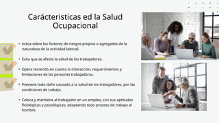 Carácteristicas ed la Salud
Ocupacional
• Actúa sobre los factores de riesgos propios o agregados de la
naturaleza de la actividad laboral.
• Evita que se afecte la salud de los trabajadores.
• Opera teniendo en cuenta la interacción, requerimientos y
limitaciones de las personas trabajadoras.
• Previene todo daño causado a la salud de los trabajadores, por las
condiciones de trabajo.
• Coloca y mantiene al trabajador en un empleo, con sus aptitudes
fisiológicas y psicológicas; adaptando todo proceso de trabajo al
hombre.
 