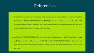 - Marsollier, R. G.; Expósito, C. D. Riesgos y salud ocupacional en el empleo público: Un análisis de perfiles
psicosociales. Revista Interamericana de Psicología, [s. l.], v. 55, n. 1, p. 1–20, 2021. DOI
10.30849/ripijp.v55i1.1206. Disponível em: https://research.ebsco.com/linkprocessor/plink?id=21a524fb-
c146-395b-8067-03b37c22f517. Acceso em: 29 jul. 2024.
- Arenas Massa, Á.; RIVEROS FERRADA, C. Aspectos Éticos Y Jurídicos De La Salud Ocupacional. Persona
y Bioética, [s. l.], v. 21, n. 1, p. 62–77, 2017. DOI 10.5294/PEBI.2017.21.1.5. Disponível em:
https://research.ebsco.com/linkprocessor/plink?id=fc4a6211-f7af-3e0a-8a1e-d1882e08f179. Acceso em: 29
jul. 2024.
Referencias
 