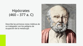 Hipócrates
(460 – 377 a. C)
Describe las primeras notas médicas de
un trabajador con los peligros de
ocupación de la metalurgia
 