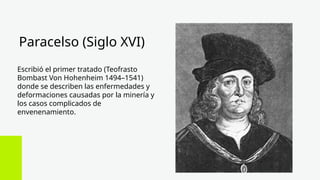 Paracelso (Siglo XVI)
Escribió el primer tratado (Teofrasto
Bombast Von Hohenheim 1494–1541)
donde se describen las enfermedades y
deformaciones causadas por la minería y
los casos complicados de
envenenamiento.
 