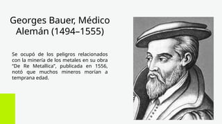 Georges Bauer, Médico
Alemán (1494–1555)
Se ocupó de los peligros relacionados
con la minería de los metales en su obra
“De Re Metallica”, publicada en 1556,
notó que muchos mineros morían a
temprana edad.
 