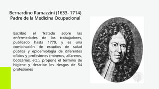 Bernardino Ramazzini (1633- 1714)
Padre de la Medicina Ocupacional
Escribió el Tratado sobre las
enfermedades de los trabajadores,
publicado hasta 1770, y es una
combinación de estudios de salud
pública y epidemiología de diferentes
oficios y profesiones (mineros, alfareros,
boticarios, etc.), propone el término de
higiene y describe los riesgos de 54
profesiones
 