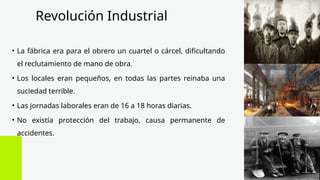 Revolución Industrial
• La fábrica era para el obrero un cuartel o cárcel, dificultando
el reclutamiento de mano de obra.
• Los locales eran pequeños, en todas las partes reinaba una
suciedad terrible.
• Las jornadas laborales eran de 16 a 18 horas diarias.
• No existía protección del trabajo, causa permanente de
accidentes.
 