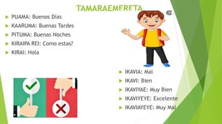 TAMARAEMERETA
PUAMA: Buenos Días
KAARUMA: Buenas Tardes
PITUMA: Buenas Noches
KIRAIPA REI: Como estas?
KIRAI: Hola
IKAVIA: Mal
IKAVI: Bien
IKAVIYAE: Muy Bien
IKAVIYEYE: Excelente
IKAVIAYEYE: Muy Mal