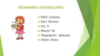 ÑEEMOMBEU (VOCABULARIO)
Pekïï: Cállense
Esiri: Permiso
Iñe: Si
Mbaeti: No
Yayepopete: Aplausos
Añave: Ahora