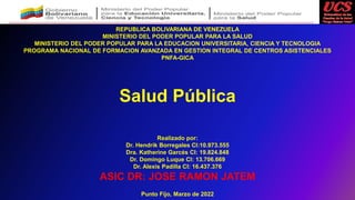 REPUBLICA BOLIVARIANA DE VENEZUELA
MINISTERIO DEL PODER POPULAR PARA LA SALUD
MINISTERIO DEL PODER POPULAR PARA LA EDUCACION UNIVERSITARIA, CIENCIA Y TECNOLOGIA
PROGRAMA NACIONAL DE FORMACION AVANZADA EN GESTION INTEGRAL DE CENTROS ASISTENCIALES
PNFA-GICA
Realizado por:
Dr. Hendrik Borregales CI:10.973.555
Dra. Katherine Garcés CI: 19.824.848
Dr. Domingo Luque CI: 13.706.669
Dr. Alexis Padilla CI: 16.437.376
ASIC DR: JOSE RAMON JATEM
Punto Fijo, Marzo de 2022
Salud Pública
 