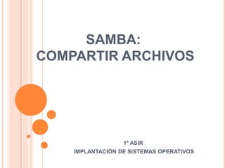 SAMBA:
COMPARTIR ARCHIVOS
1º ASIR
IMPLANTACIÓN DE SISTEMAS OPERATIVOS
 
