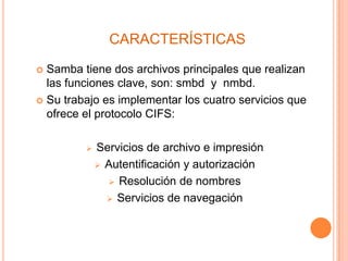 CARACTERÍSTICAS
 Samba tiene dos archivos principales que realizan
las funciones clave, son: smbd y nmbd.
 Su trabajo es implementar los cuatro servicios que
ofrece el protocolo CIFS:
 Servicios de archivo e impresión
 Autentificación y autorización
 Resolución de nombres
 Servicios de navegación
 