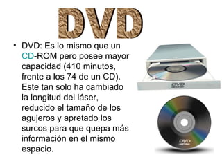 DVD: Es lo mismo que un  CD -ROM pero posee mayor capacidad (410 minutos, frente a los 74 de un CD). Este tan solo ha cambiado la longitud del láser, reducido el tamaño de los agujeros y apretado los surcos para que quepa más información en el mismo espacio.  DVD 