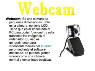 Webcam:  Es una cámara de pequeñas dimensiones. Sólo es la cámara, no tiene LCD. Tiene que estar conectada al PC para poder funcionar, y esta transmite las imágenes al ordenador. Su uso es generalmente para videoconferencias por  internet , pero mediante el software adecuado, se pueden grabar videos como una cámara normal y tomar fotos estáticas.  Webcam 