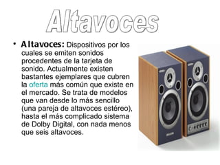 Altavoces:  Dispositivos por los cuales se emiten sonidos procedentes de la tarjeta de sonido. Actualmente existen bastantes ejemplares que cubren la  oferta  más común que existe en el mercado. Se trata de modelos que van desde lo más sencillo (una pareja de altavoces estéreo), hasta el más complicado sistema de Dolby Digital, con nada menos que seis altavoces. Altavoces 