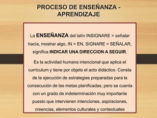 PROCESO DE ENSEÑANZA -
APRENDIZAJE
La ENSEÑANZA del latín INSIGNARE = señalar
hacía, mostrar algo, IN = EN, SIGNARE = SEÑALAR,
significa INDICAR UNA DIRECCION A SEGUIR.
Es la actividad humana intencional que aplica el
currículum y tiene por objeto el acto didáctico. Consta
de la ejecución de estrategias preparadas para la
consecución de las metas planificadas, pero se cuenta
con un grado de indeterminación muy importante
puesto que intervienen intenciones, aspiraciones,
creencias, elementos culturales y contextuales
 