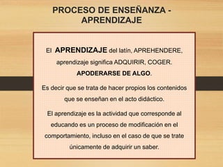 PROCESO DE ENSEÑANZA -
APRENDIZAJE
El APRENDIZAJE del latín, APREHENDERE,
aprendizaje significa ADQUIRIR, COGER.
APODERARSE DE ALGO.
Es decir que se trata de hacer propios los contenidos
que se enseñan en el acto didáctico.
El aprendizaje es la actividad que corresponde al
educando es un proceso de modificación en el
comportamiento, incluso en el caso de que se trate
únicamente de adquirir un saber.
 