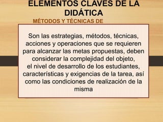 ELEMENTOS CLAVES DE LA
DIDÁTICA
MÉTODOS Y TÉCNICAS DE
ENSEÑANZA
Son las estrategias, métodos, técnicas,
acciones y operaciones que se requieren
para alcanzar las metas propuestas, deben
considerar la complejidad del objeto,
el nivel de desarrollo de los estudiantes,
características y exigencias de la tarea, así
como las condiciones de realización de la
misma
 