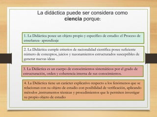 La didáctica puede ser considera como
ciencia porque:
1. La Didáctica posee un objeto propio y específico de estudio: el Proceso de
enseñanza- aprendizaje
2. La Didáctica cumple criterios de racionalidad científica posee suficiente
número de conceptos, juicios y razonamientos estructurados susceptibles de
generar nuevas ideas
3. La Didáctica es un cuerpo de conocimientos sistemáticos por el grado de
estructuración, orden y coherencia interna de sus conocimientos.
4. La Didáctica tiene un carácter explicativo respecto a los fenómenos que se
relacionan con su objeto de estudio con posibilidad de verificación, aplicando
métodos ,instrumentos técnicas y procedimientos que le permiten investigar
su propio objeto de estudio
 