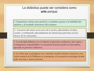La didáctica puede ser considera como
arte porque:
1. Experiencia estética para profesor y estudiante gracias a la habilidad del
primero y al resultado armonioso del conjunto
2. Actuación del artista en el curso de la acción, adecuándose al clima
creado y combinando adecuadamente las intenciones previstas con los
deseos de los educandos.
3. La actividad didáctica no es rutinaria ni prescrita totalmente, sino sujeta a
contingencias impredictibles. La actuación docente puede ser innovadora,
apoyada en procesos reflexivos.
4. Los fines que se persiguen son a menudo creados durante el proceso; esta
visión artística de la Didáctica se contrapone a la actuación tecnológica donde
todo está más o menos previsto..
 