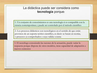 La didáctica puede ser considera como
tecnología porque:
1. Un conjunto de conocimientos es una tecnología si es compatible con la
ciencia contemporánea y puede ser controlado por el método científico
2. Los procesos didácticos son tecnológicos en el sentido de que están
provistos de un soporte teórico científico, es decir: se basan en teorías,
o procesos ya comprobados y cuya validez consta
3. El tecnólogo conociendo las razones de la actuación, puede variar la
respuesta porque dispone de otros modelos, tiene capacidad de adaptación a
nuevos contextos
 