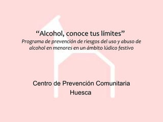 ““Alcohol, conoce tus límites”Alcohol, conoce tus límites”
Programa de prevención de riesgos del uso y abuso de
alcohol en menores en un ámbito lúdico festivo
Centro de Prevención Comunitaria
Huesca
 