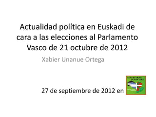 Actualidad política en Euskadi de
cara a las elecciones al Parlamento
   Vasco de 21 octubre de 2012
       Xabier Unanue Ortega



       27 de septiembre de 2012 en
 