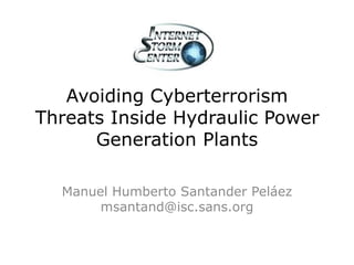 Avoiding Cyberterrorism
Threats Inside Hydraulic Power
Generation Plants
Manuel Humberto Santander Peláez
msantand@isc.sans.org
 