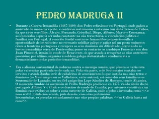 PEDRO MADRUGA ii
• Durante a Guerra Irmandiña (1467-1469) don Pedro refuxiouse en Portugal, onde gañou a
amistade do monarca veciño, e contruxo matrimonio ventaxoso con doña Teresa de Táboa,
da que tuvo sete fillos: Álvaro, Fernando, Cristóbal, Diego, Alfonso, Mayor e Constanza;
así comezaba o que ía ser unha constante na súa traxectoria, a vinculación política e
familiar con Portugal. A reacción feudal contra os Irmandiños proporcionoulle a
oportunidade de introducirse no escenario nobiliar galego e gañar nel un posto eminente;
cruza a fronteira portuguesa e recupera os seus dominios sin dificultade, derrotando ás
hostes irmandiñas cerca de Pontevedra; ponse en contacto co arzobispo Fonseca e con don
Juan Pimentel, irmán do conde de Benavente, ós que axuda a recuperar as súas anteriores
posesións; por último, organiza á nobleza galega desbaratada e conducea ata o
desmantelamento das posicións irmandiñas.
• Era a alianza conxuntural da nobreza contra o enemigo común, que pronto se vería rota
polas exixencias particulares de cada un. Pola súa parte, o de Soutomaior contaba cos
servizos e axuda dunha serie de cabaleiros de acostamento ós que sostiña nas súas terras e
dominios (os Montenegro ou os Valladares, entre outros), así como dos seus familiares os
Soutomaior de Lantaño, ou seu fiel amigo don Lope Sánchez de Moscoso, conde Altamira.
O momento cumbre da ascensión de Pedro Madruga prodúcese en 1475, cando obtén do rei
portugués Alfonso V o título e os dereitos de conde de Camiña; por entonces constituira un
dominio case exclusivo sobre a zona suroeste de Galicia, onde o pobo o invocaba como <<o
noso rei>>; titulación acorde, polo demáis, coas súas pretensións
hexemónicas, expresadas rotundamente nas súas propias palabras: <<en Galicia basta mi
casa>>.
 