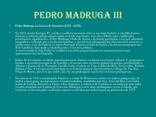 PEDRO MADRUGA iii
• Pedro Madruga na Guerra de Sucesión (1474 - 1479).
• En 1474, morto Enrique IV, estala o conflicto sucesorio entre a súa irmá Isabel e a súa filla Juana;
mentras a nobreza galega adopta unha actitude espectante, seus dous líderes máis cualificados
posicionanse rápidamente. Pedro Madruga ó lado de Juana e do bando portugués; e iso, por afinidade
xeográfica e cultural, por vinculación familiar, e con miras á salvagarda dos seus interéses persoais, a
cabalo entre o sur de Galicia e o norte Portugal. Fonseca ó lado de Isabel e da futura monarquía dos
Reis Católicos, buscando a rehabilitación e o ascenso político.
A intervención de don Pedro no conflicto sucesorio proporcionanos os acontecementos máis
apasionantes da súa biografía.
• Influe decisivamente no falido matrimonio entre Juana e o monarca portugués Alfonso V, programa e
facilita a invasión portuguesa de Castilla; e él mesmo abre un frente galego na guerra, proclamando a
Alfonso e Juana reis de Portugal, Castilla León e Galicia en Vigo, Caldas de Reis, Pontevedra, Padrón,
Baiona e Tui. A esta presencia portuguesa en Galicia opuxose enerxicamente o obispo de Tui, don
Diego de Muros, que tivo que sufrir, por elo, un prolongado cautiverio en terras portuguesas.
• En outono de 1476 o arzobispado Fonseca, o conde de Monterrey, xunto cos nobres galegos que, de
mellor a peor gana, incorporaranse ó bando isabelino, mandados por fray Arias del Rio, correxidor
maior de Galicia, dirixense a Pontevedra, dispostos a reducir ó de Camiña; os secunda por mar unha
escadra mandada por Ladrón de Guevara. Madruga resiste dous prolongados cercos á cidade, que
terminan en fracaso polos asaltantes, quenes se deciden por unha tregua na primaveira de 1477.
 