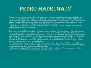 PEDRO MADRUGA iV
• Acontecemento singular, dentro das escaramuzas que provocou o conflicto sucesorio en Galicia, foi a
prisión que sufriu Pedro Madruga a mans de don Rodrigo Alonso Pimentel, entre 1477 e 1478. Esta
circunstancia foi aproveitada polo prelado compostelán e os demáis adversarios de Camiña paa dirixirse
a Pontevedra e rendila; dende alí poderaronse de Redondela, Pontesampaio e Vigo; ocuparon varias
fortlizas do de Soutomaior e realizan novas fortificacións na zona.
Os partidarios de Soutomaior sólo conseguen sosterse no seu propio castelo, en Salvaterra e Fornelos.
Era a hora da revancha de Fonseca.
• Tras conseguir a súa liberdade, Pedro Madruga regresa a Galicia na primaveira de 1478; en menos dun
ano consegue recuperar os dominios perdidos, apoderase de García Sarmiento, señor de Sobroso e do seu
tio Fernán de Camba, dando morte a Gregorio de Valladares e a Tristán de Montenegro (antigos vasalos
seus, agora no bando isabelino); os fonsecanos sólo conseguen manterse con dificultades en Pontevedra
e Baiona. Según nos narra o cronista do s. XVII Felipe de la Gándara, un elemento clave nos éxitos
militares de Madruga foi a utilización, por sus huestes, de arcabuces e outras armas de fogo, <<cousa
que ata entón non se oira nin vira en España>>.
En 1479 firmábanse as paces entre Castilla e Portugal, ó tempo que os Reis Católicos consolidábanse
como monarcas de Castilla e Aragón. A pesar de que nos tratados se contemplaba un perdón xeral para
os nobres que estiveran ó lado do monarca portugués,
e de forma especial para Pedro Madruga, a situación política e militar da Península, que el soubera
utilizar tan hábilmente en beneficio propio, tornábase agora adversa.
 