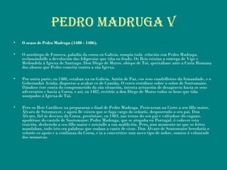 PEDRO MADRUGA V
• O ocaso de Pedro Madruga (1480 - 1486).
• O arzobispo de Fonseca, paladín da coroa en Galicia, rompía toda  relación con Pedro Madruga,
reclamándolle a devolución das feligresías que tiña en feudo. Os Reis esixían a entrega de Vigo e
Redondela á Igrexa de Santiago. Don Diego de Muros, obispo de Tui, queixábase ante a Curia Romana
dos abusos que Pedro cometía contra a súa Igrexa.
• Por outra parte, en 1480, estaban xa en Galicia, Antón de Paz, cos seus cuadrilleiros da Irmandade, e o
Gobernador Acuña, dispostos a acabar co de Camiña. O cerco cerrábase sobre o señor de Soutomaior.
Dándose éste conta do comprometido da súa situación, intenta actuación de desagravio hacia os seus
adversarios e hacia a Coroa, e así, en 1482, restitúe a don Diego de Muros todos os bens que tiña
usurpados á Igrexa de Tui.
• Pero os Reis Católicos xa prepararan o final de Pedro Madruga. Protexeran na Corte a seu fillo maior,
Álvaro de Sotomayor, e agora lle esixen que se faga cargo do señorío, desposeendo o seu pai. Don
Álvaro, fiel ós desexos da Coroa, preséntase, en 1483, nas terras do seu pai e valéndose do engano,
apodérase do castelo de Soutomaior; Pedro Madruga, que se atopaba en Portugal, ó coñecer esta
traición, deshereda a seu fillo maior e arroialle a sua maldición. Pero, nun momento no que os feitos
mandaban, todo isto era palabras que soaban a canto de cisne. Don Álvaro de Soutomaior heredaría o
señorío co apoio e a confianza da Coroa, e ia a convertirse nun novo tipo de nobre, sumiso á voluntade
dos monarcas.
 