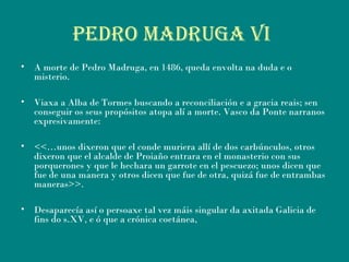 PEDRO MADRUGA Vi
• A morte de Pedro Madruga, en 1486, queda envolta na duda e o
misterio.
• Viaxa a Alba de Tormes buscando a reconciliación e a gracia reais; sen
conseguir os seus propósitos atopa alí a morte. Vasco da Ponte narranos
expresivamente:
• <<…unos dixeron que el conde muriera allí de dos carbúnculos, otros
dixeron que el alcalde de Proiaño entrara en el monasterio con sus
porquerones y que le hechara un garrote en el pescuezo; unos dicen que
fue de una manera y otros dicen que fue de otra, quizá fue de entrambas
maneras>>.
• Desaparecía así o persoaxe tal vez máis singular da axitada Galicia de
fins do s.XV, e ó que a crónica coetánea,
 