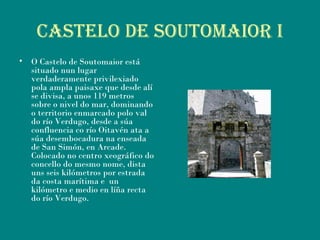 CASTELO DE SOUTOMAiOR i
• O Castelo de Soutomaior está
situado nun lugar
verdaderamente privilexiado
pola ampla paisaxe que desde alí
se divisa, a unos 119 metros
sobre o nivel do mar, dominando
o territorio enmarcado polo val
do río Verdugo, desde a súa
confluencia co río Oitavén ata a
súa desembocadura na enseada
de San Simón, en Arcade.
Colocado no centro xeográfico do
concello do mesmo nome, dista
uns seis kilómetros por estrada
da costa marítima e  un
kilómetro e medio en líña recta
do río Verdugo.
 