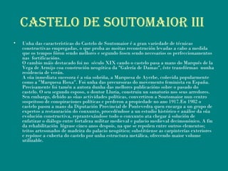 Castelo de soutomaior iii
• Unha das características do Castelo de Soutomaior é a gran variedade de técnicas
constructivas empregadas, o que proba as moitas reconstrución levadas a cabo a medida
que os tempos fóron sendo mellores e segundo fosen sendo necesarios os perfeccionamentos
nas fortificacións.
O cambio máis destacado foi no século XIX cando o castelo pasa a mans do Marqués de la
Vega de Armijo coa construción neogótica da "Galería de Damas", éste transfórmao nunha
residencia de verán.
A súa inmediata sucesora é a súa sobriña, a Marquesa de Ayerbe, coñecida popularmente
como a "Marquesa Roxa". Foi unha das precursoras do movemento feminista en España.
Precisamente foi tamén a autora dunha das mellores publicacións sobre o pasado do
castelo. O seu segundo esposo, o doutor Lluria, construiu un sanatorio nos seus arredores.
Sen embargo, debido as súas actividades políticas, convertiron a Soutomaior nun centro
sospeitoso de conspiraciones políticas e perderon a propiedade no ano 1917.En 1982 o
castelo pasou a mans da Diputación Provincial de Pontevedra quen encarga a un grupo de
expertos a restauración do conxunto, procedéndose a un estudio histórico e análise da súa
evolución constructiva, reprantexándose todo o conxunto ata chegar á solución de
enfatizar o diálogo entre fortaleza militar medieval e palacio medieval decimonónico. A fin
da rehabilitación lógrase cinco anos despois, na que se repoñen entre outros elementos;
teitos artesonados de madeira do palacio neogótico; substitúense as carpinterías exteriores
e repónse a cuberta do castelo por unha estructura metálica, ofrecendo maior volume
utilizable.
 