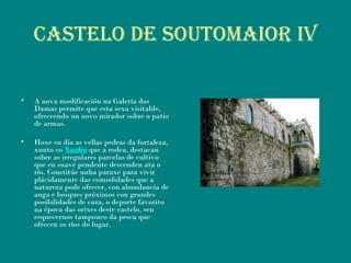 Castelo de soutomaior iV
• A nova modificación na Galería das
Damas permite que esta sexa visitable,
ofreceendo un novo mirador sobre o patio
de armas.
• Hoxe en día as vellas pedras da fortaleza,
xunto co Xardín que a rodea, destacan
sobre as irregulares parcelas de cultivo
que en suave pendente descenden ata o
río. Constitúe unha paraxe para vivir
plácidamente das comodidades que a
natureza pode ofrecer, con abundancia de
auga e bosques próximos con grandes
posibilidades de caza, o deporte favorito
na época das orixes deste castelo, sen
esquecernos tampouco da pesca que
ofrecen os ríos do lugar.
 