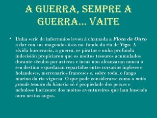 a guerra, sempre a
guerra… Vaite
• Unha serie de infortunios levou á chamada a Flota de Ouro
a dar con sus magoados ósos no fondo da ría de Vigo. A
ríxida burocracia, a guerra, os piratas e unha profunda
indecisión propiciaron que os moitos tesouros acumulados
durante séculos por aztecas e incas non alcanzaran nunca o
seu destino e quedaran repartidos entre corsarios ingleses e
holandeses, mercenarios franceses e, sobre todo, o fango
marino da ría viguesa. O que pode considerarse como o máis
grande tesouro da historia só é propiedade dos peixes e
nebuloso horizonte dos moitos aventureiros que han buscado
ouro nestas augas.
 