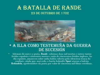 a Batalla de raNde
23 de outuBro de 1702
• a illa Como testemuña da guerra
de suCesióN
• Ademais do ouro e a prata, Rande cobrouse dous mil mortos e outros tantos
feridos españois e oitocentos mortos e máis de cincocentos feridos ingleses. Ao
día seguinte, amaneceu sobre unha bahía cuberta pola silenciosa resaca do
combate, aínda que, moi cedo, o barón holandés Sparr atacou a baleira
Redondela, apoderándose da prata por valor de cincoenta mil libras esterlinas.
 