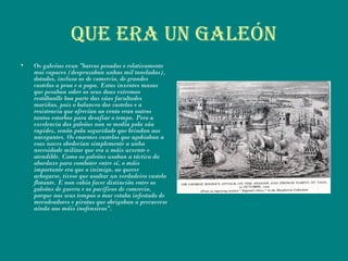 Que era uN galeóN
• Os galeóns eran "barcos pesados e relativamente
moi capaces (desprazaban unhas mil toneladas),
dotados, incluso os de comercio, de grandes
castelos a proa e a popa. Estas inxentes masas
que pesaban sobre os seus dous extremos
restábanlle boa parte das súas facultades
mariñas, pois o balanceo dos castelos e a
resistencia que ofrecían ao vento eran outros
tantos estorbos para desafiar o tempo. Pero a
excelencia dos galeóns non se medía pola súa
rapidez, senón pola seguridade que brindan aos
navegantes. Os enormes castelos que agobiaban a
esas naves obedecían simplemente a unha
necesidade militar que era a máis urxente e
atendible. Como os galeóns usaban a táctica da
abordaxe para combater entre sí, o máis
importante era que o inimigo, ao querer
achegarse, tivese que asaltar un verdadeiro castelo
flotante. E non cabía facer distinción entre os
galeóns de guerra e os pacíficos de comercio,
porque nos seus tempos o mar estaba infestado de
merodeadores e piratas que obrigaban a precaverse
aínda aos máis inofensivos".
 
