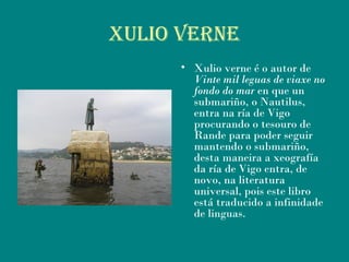 Xulio VerNe
• Xulio verne é o autor de
Vinte mil leguas de viaxe no
fondo do mar en que un
submariño, o Nautilus,
entra na ría de Vigo
procurando o tesouro de
Rande para poder seguir
mantendo o submariño,
desta maneira a xeografía
da ría de Vigo entra, de
novo, na literatura
universal, pois este libro
está traducido a infinidade
de linguas.
 