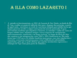 A ILLA COMO LAZARETO I
• A entrada en funcionamiento, en 1842, do Lazareto de San Simón, no fondo da Ría
de Vigo, resultou ser punto de inflexión clave para despegue dun porto que, a partir
de aquel entón, convertiuse en escala de cuarentena obrigada para tódolos barcos que
despois quixeran acceder a calquer outro punto do noroeste peninsular.O gran
movemiento marítimo que impulsou o lazareto, as entradas e saídas de centos de
buques tódolos anos, impulsou antigos e novos negocios de consignación,
aprovisionamento, reparación e un longo etcétera. Ao longo da ducia de años
que seguiron a súa inauguración, entre 1842 y 1854, fonderaron na Ría nada
menos que 2.349 naves de tódalas bandeiras para pasar, coas súas tripulacións e
viaxeiros, a necesaria cuarentena para evitar a difusión de enfermidades
importadas, polo que se pode afirmar que aquelas instalacións supuxeron o
arranque de Vigo como gran porto do Atlántico.
 