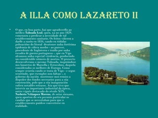 A ILLA COMO LAZARETO II
• O que, en boa parte, hai que agradecerllo ao
médico Taboada Leal, quen, xa no ano 1829,
comenzou a predicar a necesidade de tal
establecemiento sanitario. Os feitos viñeron a
darlle a razón en 1834, cando en tódalas
poboacións do litoral desatouse unha fortísima
epidemia de cólera morbo - ao parecer,
procedente de Inglaterra e traída por unha
escadra de guerra portuguesa -, que en Vigo
alcanzou unha especial virulencia, producindo
un considerable número de mortos. O proxecto
desenvolveuno o mesmo Taboada, inspirándose
nos lazaretos de Marsella e Estocolmo, daquela
considerados os mellores de Europa. Coma
sempre ocurría cando se trata de Vigo - e segue
ocurrindo, que exemplos non faltan -, o
goberno da nación mostrouse moi remiso a
dispoñer dos fondos necesarios para a súa
construción, polo que a súa inauguración
sufreu notables retrasos. Ata que tivo que
intervir un importante industrial da época,
outro vigués destacado do século XIX,
Norberto Velázquez Moreno, de orixe rioxano,
quen aportou do seu pecunio particular os
caudais que se necesitaban para que o
establecemento puidese converterse en
realidade.
 