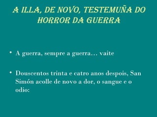 A ILLA, dE nOvO, TEsTEMuñA dO
hORROR dA guERRA
• A guerra, sempre a guerra… vaite
• Douscentos trinta e catro anos despois, San
Simón acolle de novo a dor, o sangue e o
odio:
 